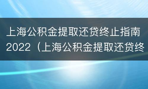 上海公积金提取还贷终止指南2022（上海公积金提取还贷终止指南2022年）