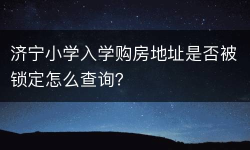 济宁小学入学购房地址是否被锁定怎么查询？