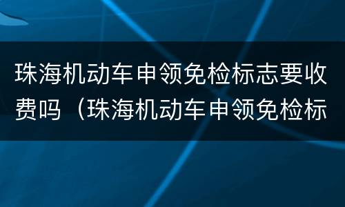 珠海机动车申领免检标志要收费吗（珠海机动车申领免检标志要收费吗）