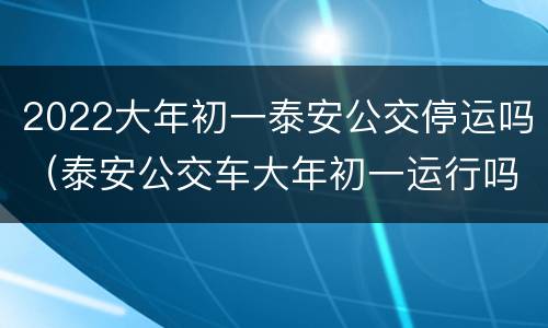 2022大年初一泰安公交停运吗（泰安公交车大年初一运行吗）