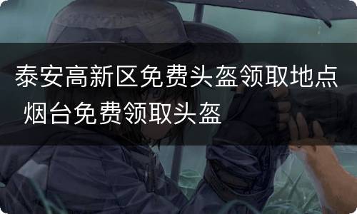 泰安高新区免费头盔领取地点 烟台免费领取头盔