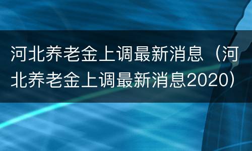 河北养老金上调最新消息（河北养老金上调最新消息2020）