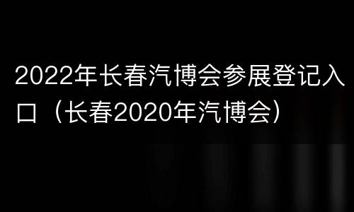 2022年长春汽博会参展登记入口（长春2020年汽博会）