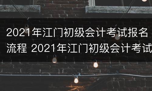 2021年江门初级会计考试报名流程 2021年江门初级会计考试报名流程及时间