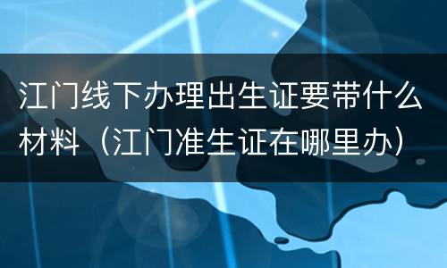 江门线下办理出生证要带什么材料（江门准生证在哪里办）