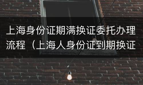 上海身份证期满换证委托办理流程（上海人身份证到期换证流程）