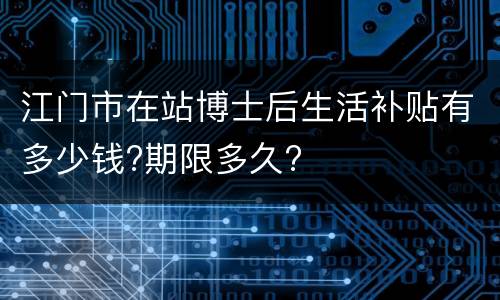 江门市在站博士后生活补贴有多少钱?期限多久?