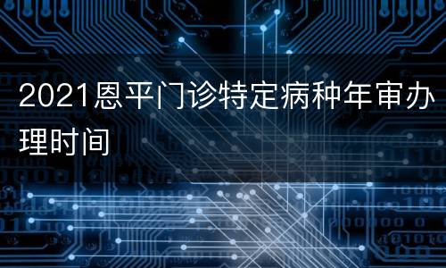 2021恩平门诊特定病种年审办理时间