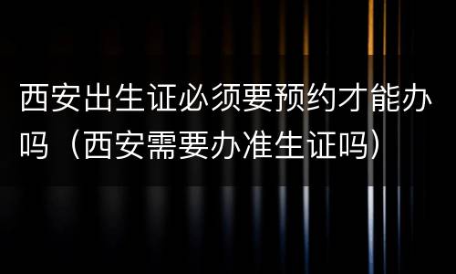 西安出生证必须要预约才能办吗（西安需要办准生证吗）