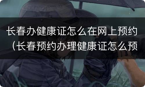 长春办健康证怎么在网上预约（长春预约办理健康证怎么预约）
