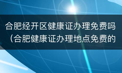 合肥经开区健康证办理免费吗（合肥健康证办理地点免费的）