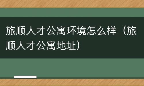 旅顺人才公寓环境怎么样（旅顺人才公寓地址）