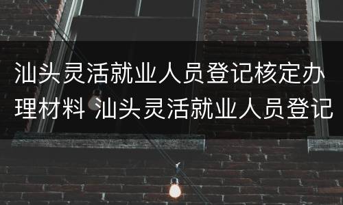 汕头灵活就业人员登记核定办理材料 汕头灵活就业人员登记核定办理材料是什么