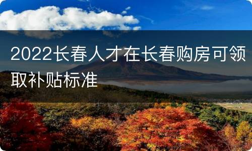2022长春人才在长春购房可领取补贴标准