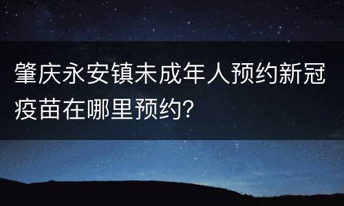 肇庆永安镇未成年人预约新冠疫苗在哪里预约？