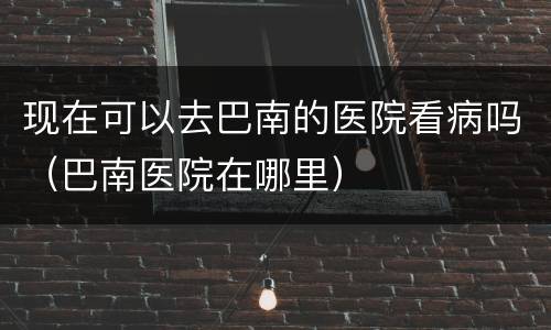 现在可以去巴南的医院看病吗（巴南医院在哪里）