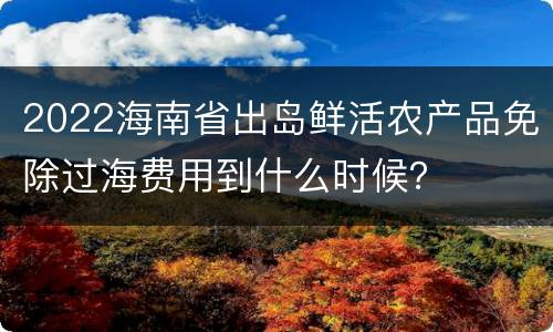 2022海南省出岛鲜活农产品免除过海费用到什么时候？