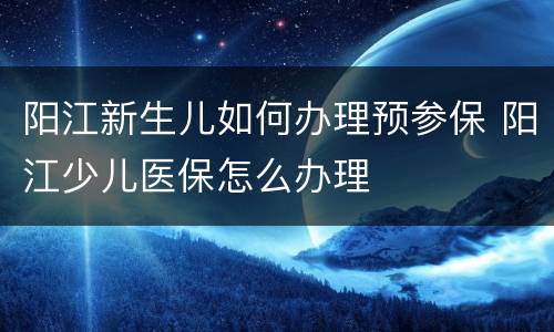 阳江新生儿如何办理预参保 阳江少儿医保怎么办理
