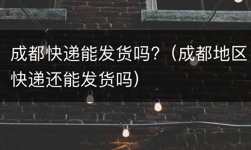 成都快递能发货吗?（成都地区快递还能发货吗）