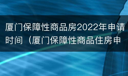 厦门保障性商品房2022年申请时间（厦门保障性商品住房申请条件2020）