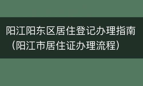 阳江阳东区居住登记办理指南（阳江市居住证办理流程）
