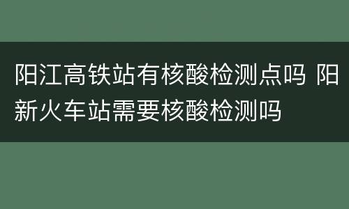 阳江高铁站有核酸检测点吗 阳新火车站需要核酸检测吗