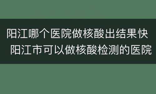 阳江哪个医院做核酸出结果快 阳江市可以做核酸检测的医院