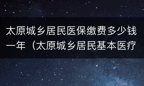 太原城乡居民医保缴费多少钱一年（太原城乡居民基本医疗保险缴费）