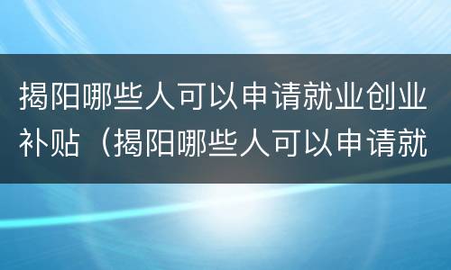 揭阳哪些人可以申请就业创业补贴（揭阳哪些人可以申请就业创业补贴金）