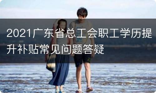 2021广东省总工会职工学历提升补贴常见问题答疑