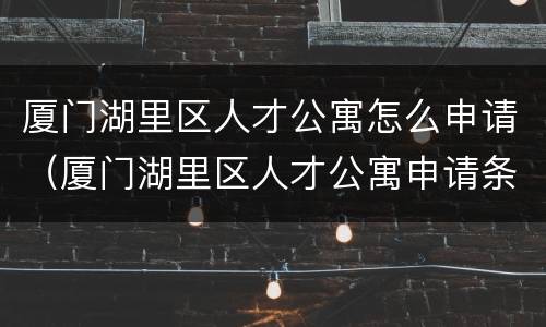 厦门湖里区人才公寓怎么申请（厦门湖里区人才公寓申请条件2021）