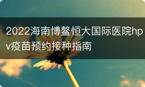 2022海南博鳌恒大国际医院hpv疫苗预约接种指南