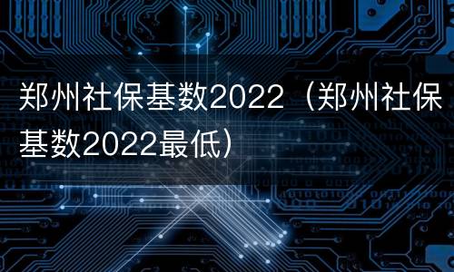 郑州社保基数2022（郑州社保基数2022最低）