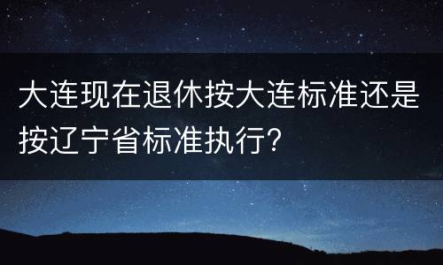大连现在退休按大连标准还是按辽宁省标准执行?