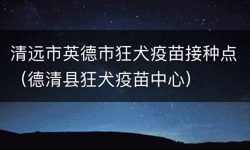 清远市英德市狂犬疫苗接种点（德清县狂犬疫苗中心）