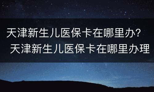 天津新生儿医保卡在哪里办？ 天津新生儿医保卡在哪里办理