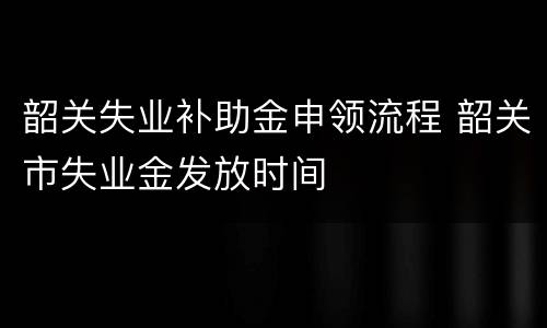 韶关失业补助金申领流程 韶关市失业金发放时间
