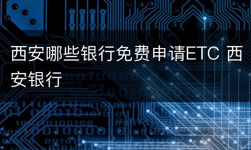 西安哪些银行免费申请ETC 西安银行