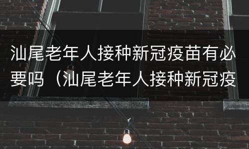 汕尾老年人接种新冠疫苗有必要吗（汕尾老年人接种新冠疫苗有必要吗现在）