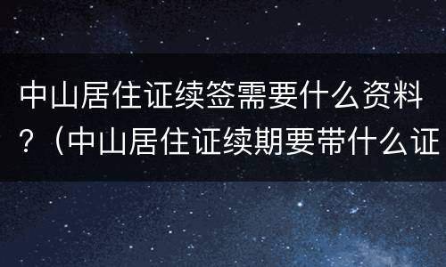 中山居住证续签需要什么资料?（中山居住证续期要带什么证件）