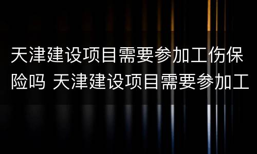天津建设项目需要参加工伤保险吗 天津建设项目需要参加工伤保险吗