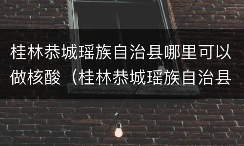 桂林恭城瑶族自治县哪里可以做核酸（桂林恭城瑶族自治县哪里可以做核酸检测）