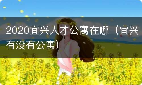 2020宜兴人才公寓在哪（宜兴有没有公寓）