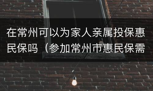 在常州可以为家人亲属投保惠民保吗（参加常州市惠民保需要注意什么）
