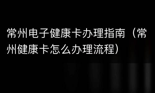 常州电子健康卡办理指南（常州健康卡怎么办理流程）