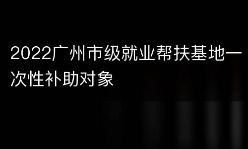 2022广州市级就业帮扶基地一次性补助对象