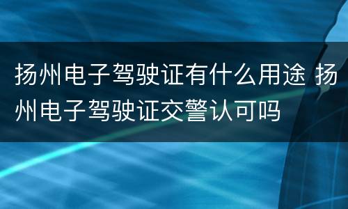 扬州电子驾驶证有什么用途 扬州电子驾驶证交警认可吗