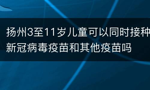 扬州3至11岁儿童可以同时接种新冠病毒疫苗和其他疫苗吗