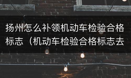 扬州怎么补领机动车检验合格标志（机动车检验合格标志去哪里补办）