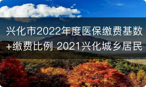 兴化市2022年度医保缴费基数+缴费比例 2021兴化城乡居民医保缴费政策